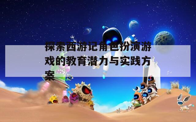 探索西游记角色扮演游戏的教育潜力与实践方案  第1张