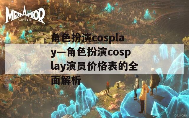角色扮演cosplay—角色扮演cosplay演员价格表的全面解析  第1张
