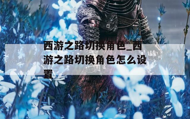 西游之路切换角色_西游之路切换角色怎么设置  第1张