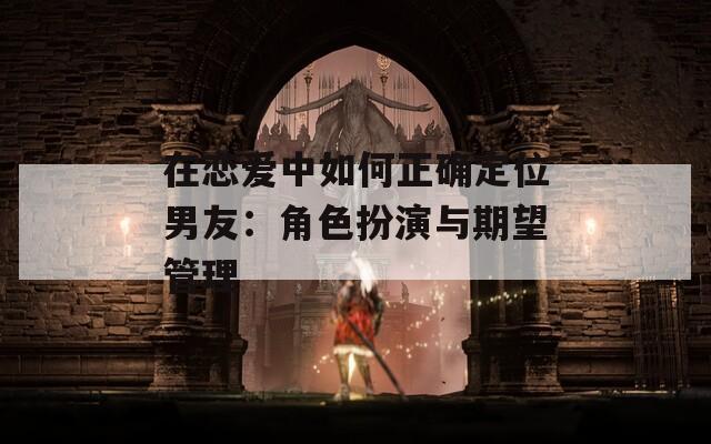 在恋爱中如何正确定位男友：角色扮演与期望管理  第1张