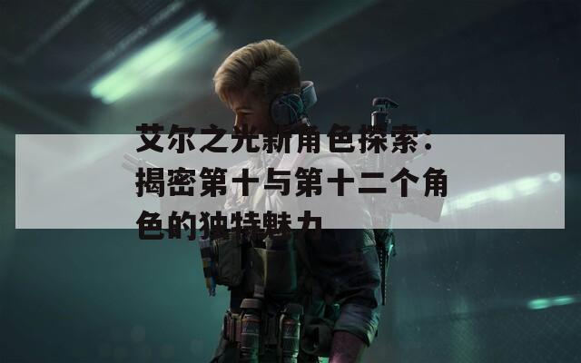 艾尔之光新角色探索：揭密第十与第十二个角色的独特魅力
