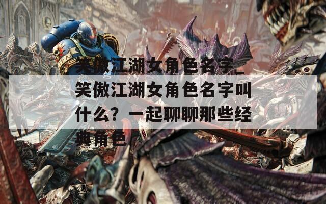 笑傲江湖女角色名字_笑傲江湖女角色名字叫什么？一起聊聊那些经典角色  第1张