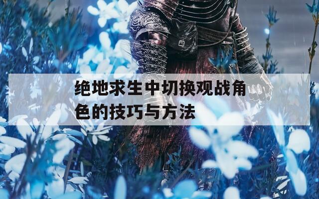 绝地求生中切换观战角色的技巧与方法  第1张