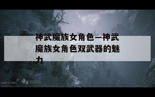神武魔族女角色—神武魔族女角色双武器的魅力  第1张