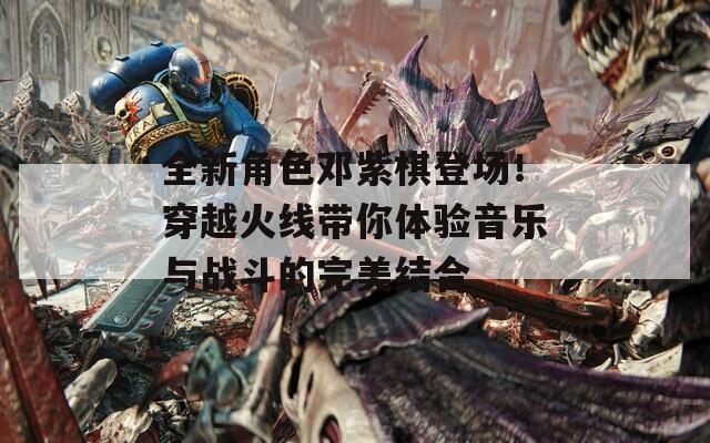 全新角色邓紫棋登场！穿越火线带你体验音乐与战斗的完美结合  第1张