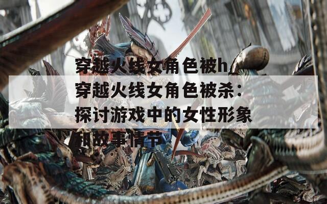 穿越火线女角色被h_穿越火线女角色被杀：探讨游戏中的女性形象和故事情节  第1张