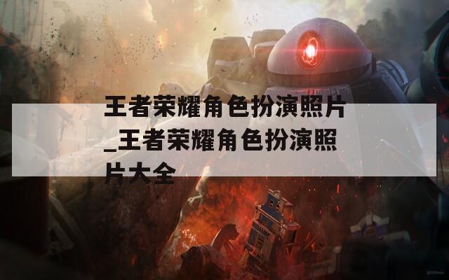 王者荣耀角色扮演照片_王者荣耀角色扮演照片大全  第1张