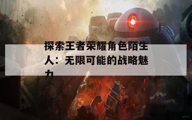 探索王者荣耀角色陌生人：无限可能的战略魅力  第1张