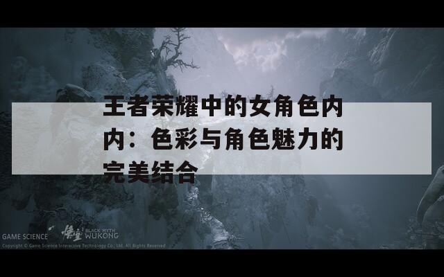 王者荣耀中的女角色内内：色彩与角色魅力的完美结合  第1张