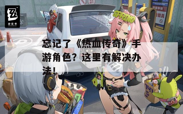 忘记了《热血传奇》手游角色？这里有解决办法！  第1张