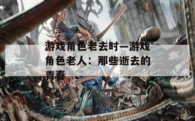 游戏角色老去时—游戏角色老人：那些逝去的青春  第1张