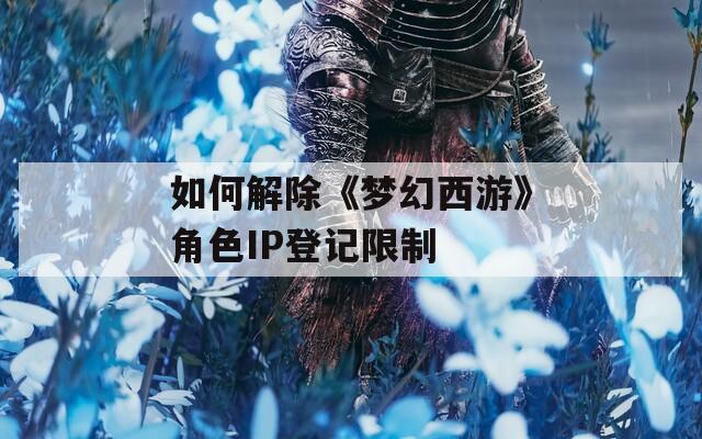 如何解除《梦幻西游》角色IP登记限制  第1张