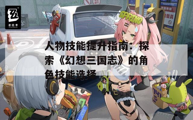 人物技能提升指南：探索《幻想三国志》的角色技能选择