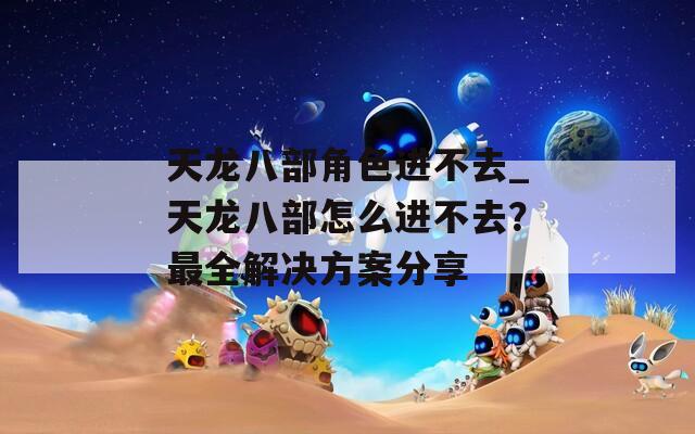 天龙八部角色进不去_天龙八部怎么进不去？最全解决方案分享  第1张