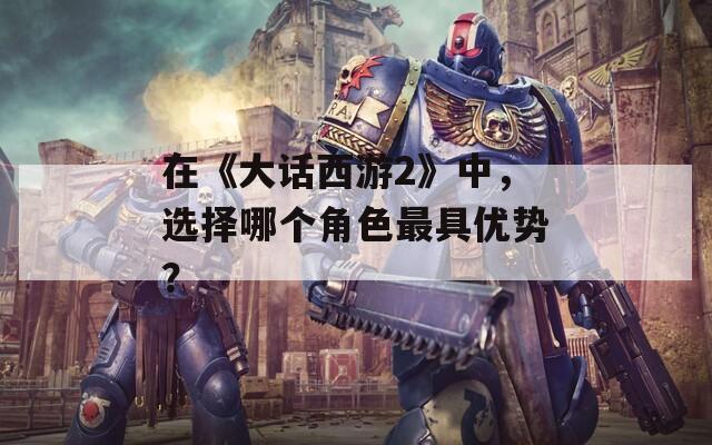 在《大话西游2》中，选择哪个角色最具优势？  第1张