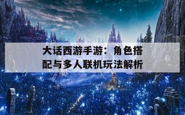 大话西游手游：角色搭配与多人联机玩法解析