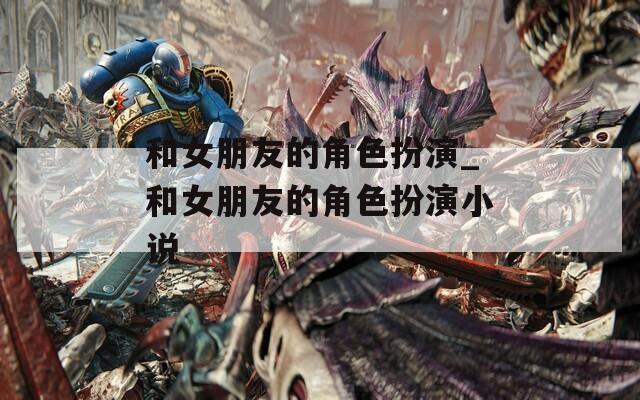 和女朋友的角色扮演_和女朋友的角色扮演小说
