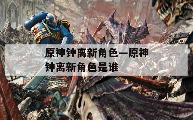 原神钟离新角色—原神钟离新角色是谁  第1张