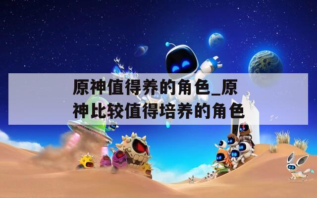 原神值得养的角色_原神比较值得培养的角色