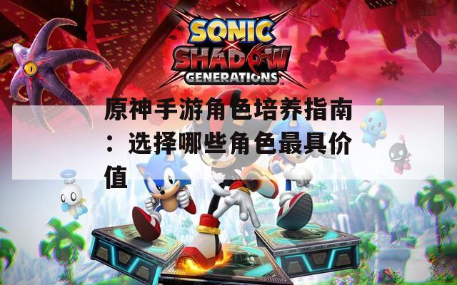 原神手游角色培养指南：选择哪些角色最具价值  第1张
