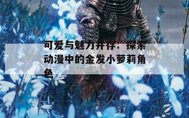 可爱与魅力并存：探索动漫中的金发小萝莉角色