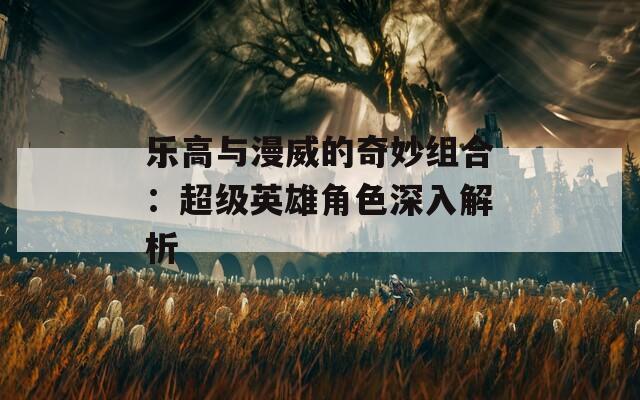 乐高与漫威的奇妙组合：超级英雄角色深入解析  第1张