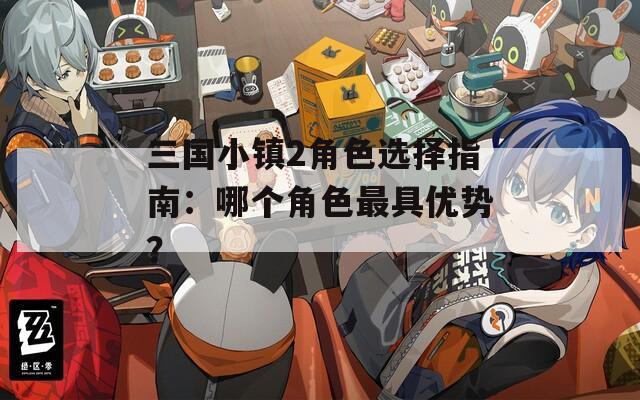 三国小镇2角色选择指南：哪个角色最具优势？  第1张