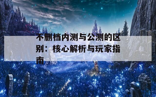 不删档内测与公测的区别：核心解析与玩家指南  第1张