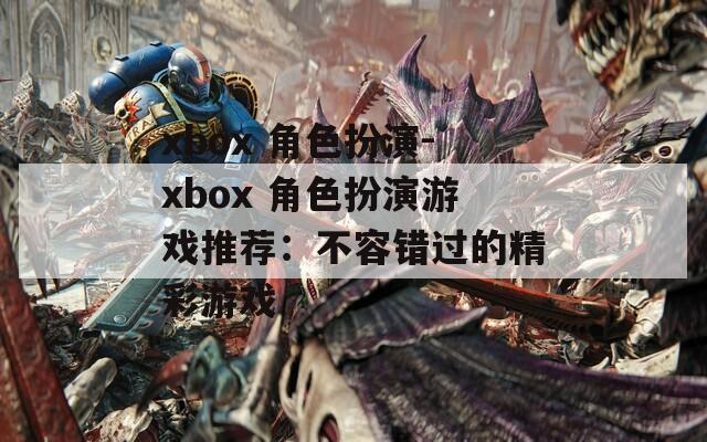 xbox 角色扮演-xbox 角色扮演游戏推荐：不容错过的精彩游戏  第1张