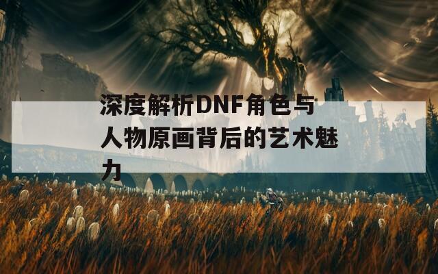 深度解析DNF角色与人物原画背后的艺术魅力  第1张
