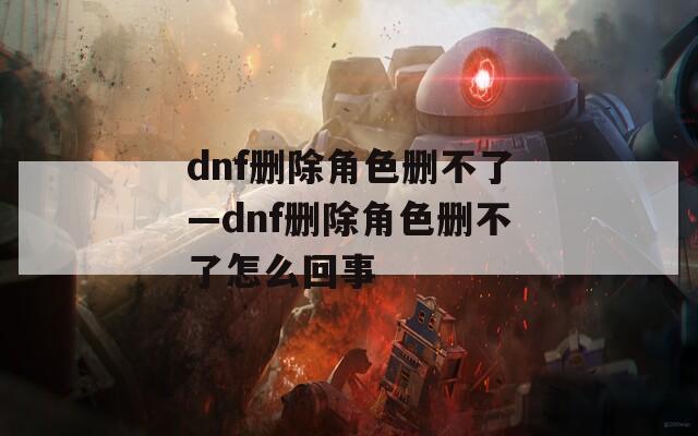 dnf删除角色删不了—dnf删除角色删不了怎么回事  第1张