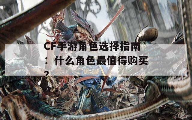 CF手游角色选择指南：什么角色最值得购买？